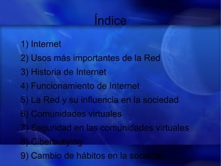 Índice
1) Internet
2) Usos más importantes de la Red
3) Historia de Internet
4) Funcionamiento de Internet
5) La Red y su influencia en la sociedad
6) Comunidades virtuales
7) Seguridad en las comunidades virtuales
8) Ciberbullying
9) Cambio de hábitos en la sociedad
 