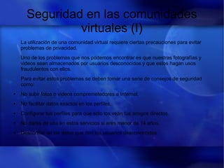 Seguridad en las comunidades
virtuales (I)
La utilización de una comunidad virtual requiere ciertas precauciones para evitar
problemas de privacidad.
Uno de los problemas que nos podemos encontrar es que nuestras fotografías y
videos sean almacenados por usuarios desconocidos y que estos hagan usos
fraudulentos con ellos.
Para evitar estos problemas se deben tomar una serie de consejos de seguridad
como:
● No subir fotos o videos compremetedores a Internet.
● No facilitar datos exactos en los perfiles.
● Configurar tus perfiles para que solo los vean tus amigos directos.
● No darse de alta en estos servicios si eres menor de 14 años.
● Desconfiar de los datos que den los usuarios desconoccidos
 