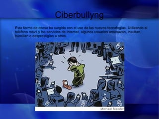 Ciberbullyng
Esta forma de acoso ha surgido con el uso de las nuevas tecnologías. Utilizando el
teléfono móvil y los servicios de Internet, algunos usuarios amenazan, insultan,
humillan o desprestigian a otros.
 