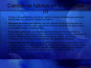 Cambio de hábitos en la sociedad
(I)
Gracias a las posibilidades que ofrece Internet, muchas actividades que antes eran
presenciales, hoy se pueden realizar por Internet:
● Búsqueda de empleo por Internet: Muchas páginas ofrecen esta búsqueda por
Internet, ya que gracias a este medio de comunicación se benefician ambas partes,
el que ofrece empleo y el demandante.
● Formación a distancia: Las herramientas interactivas de Internet permiten al
alumno poner en práctica sus nuevos conocimientos y autoevaluar su aprendizaje. Si
a esto le añadimos la posibilidad de incluir imágenes, vídeos, animaciones
interactivas, etc., tenemos la herramienta de aprendizaje más completa.
● Comprar por Internet: Poco a poco se está introduciendo en la sociedad el hábito
de realizar compras a través de la Red. La compra de entradas para eventos, billetes
de avión, etc., está muy extendida y seguirá creciendo a medida que los usuarios
adquieran confianza para realizar operaciones comerciales por Internet,
 