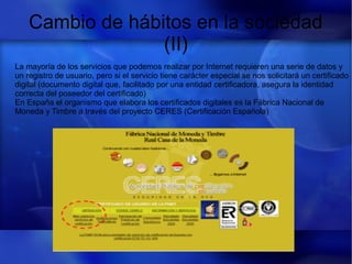 Cambio de hábitos en la sociedad
(II)
La mayoría de los servicios que podemos realizar por Internet requieren una serie de datos y
un registro de usuario, pero si el servicio tiene carácter especial se nos solicitará un certificado
digital (documento digital que, facilitado por una entidad certificadora, asegura la identidad
correcta del poseedor del certificado)
En España el organismo que elabora los certificados digitales es la Fábrica Nacional de
Moneda y Timbre a través del proyecto CERES (Certificación Española)
 