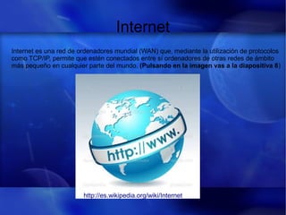 Internet
Internet es una red de ordenadores mundial (WAN) que, mediante la utilización de protocolos
como TCP/IP, permite que estén conectados entre sí ordenadores de otras redes de ámbito
más pequeño en cualquier parte del mundo. (Pulsando en la imagen vas a la diapositiva 8)
http://es.wikipedia.org/wiki/Internet
 