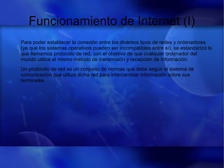 Funcionamiento de Internet (I)
Para poder establecer la conexión entre los diversos tipos de redes y ordenadores
(ya que los sistemas operativos pueden ser incompatibles entre sí), se estandarizó lo
que llamamos protocolo de red, con el objetivo de que cualquier ordenador del
mundo utilice el mismo método de transmisión y recepción de información.
Un protocolo de red es un conjunto de normas que debe seguir el sistema de
comunicación que utiliza dicha red para intercambiar información sobre sus
terminales.
 