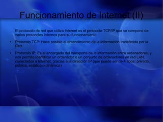 Funcionamiento de Internet (II)
El protocolo de red que utiliza Internet es el protocolo TCP/IP que se compone de
varios protocolos internos para su funcionamiento:
● Protocolo TCP: Hace posible el entendimiento de la información transferida por la
Red.
● Protocolo IP: Es el encargado del transporte de la información entre ordenadores, y
nos permite identificar un ordenador o un conjunto de ordenadores en red LAN,
conectados a Internet, gracias a la dirección IP (que puede ser de 4 tipos: privada,
pública, estática o dinámica)
 