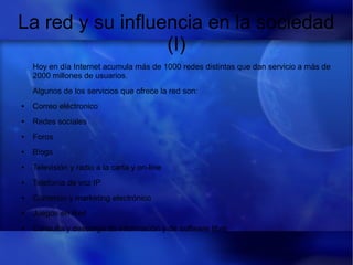 La red y su influencia en la sociedad
(I)
Hoy en día Internet acumula más de 1000 redes distintas que dan servicio a más de
2000 millones de usuarios.
Algunos de los servicios que ofrece la red son:
● Correo eléctronico
● Redes sociales
● Foros
● Blogs
● Televisión y radio a la carta y on-line
● Telefonía de voz IP
● Comercio y marketing electrónico
● Juegos en Red
● Consulta y descarga de información y de software libre
 