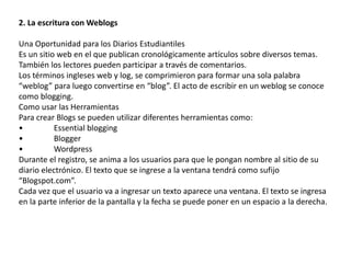 2. La escritura con Weblogs 
Una Oportunidad para los Diarios Estudiantiles 
Es un sitio web en el que publican cronológicamente artículos sobre diversos temas. 
También los lectores pueden participar a través de comentarios. 
Los términos ingleses web y log, se comprimieron para formar una sola palabra 
“weblog” para luego convertirse en “blog”. El acto de escribir en un weblog se conoce 
como blogging. 
Como usar las Herramientas 
Para crear Blogs se pueden utilizar diferentes herramientas como: 
• Essential blogging 
• Blogger 
• Wordpress 
Durante el registro, se anima a los usuarios para que le pongan nombre al sitio de su 
diario electrónico. El texto que se ingrese a la ventana tendrá como sufijo 
“Blogspot.com”. 
Cada vez que el usuario va a ingresar un texto aparece una ventana. El texto se ingresa 
en la parte inferior de la pantalla y la fecha se puede poner en un espacio a la derecha. 
 