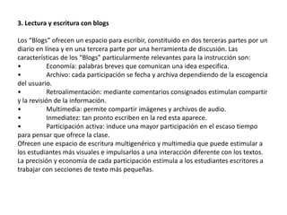 3. Lectura y escritura con blogs 
Los “Blogs” ofrecen un espacio para escribir, constituido en dos terceras partes por un 
diario en línea y en una tercera parte por una herramienta de discusión. Las 
características de los “Blogs” particularmente relevantes para la instrucción son: 
• Economía: palabras breves que comunican una idea especifica. 
• Archivo: cada participación se fecha y archiva dependiendo de la escogencia 
del usuario. 
• Retroalimentación: mediante comentarios consignados estimulan compartir 
y la revisión de la información. 
• Multimedia: permite compartir imágenes y archivos de audio. 
• Inmediatez: tan pronto escriben en la red esta aparece. 
• Participación activa: induce una mayor participación en el escaso tiempo 
para pensar que ofrece la clase. 
Ofrecen une espacio de escritura multigenérico y multimedia que puede estimular a 
los estudiantes más visuales e impulsarlos a una interacción diferente con los textos. 
La precisión y economía de cada participación estimula a los estudiantes escritores a 
trabajar con secciones de texto más pequeñas. 
 