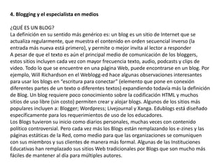 4. Blogging y el especialista en medios 
¿QUÉ ES UN BLOG? 
La definición en su sentido más genérico es: un blog es un sitio de Internet que se 
actualiza regularmente, que muestra el contenido en orden secuencial inverso (la 
entrada más nueva está primero), y permite o mejor invita al lector a responder 
A pesar de que el texto es aún el principal medio de comunicación de los bloggers, 
estos sitios incluyen cada vez con mayor frecuencia texto, audio, podcasts y clips de 
video. Todo lo que se encuentre en una página Web, puede encontrarse en un blog. Por 
ejemplo, Will Richardson en el Weblogg-ed hace algunas observaciones interesantes 
para usar los blogs en “escritura para conectar” (elemento que pone en conexión 
diferentes partes de un texto o diferentes textos) expandiendo todavía más la definición 
de Blog. Un blog requiere poco conocimiento sobre la codificación HTML y muchos 
sitios de uso libre (sin costo) permiten crear y alojar blogs. Algunos de los sitios más 
populares incluyen a: Blogger; Wordpress; Livejournal y Xanga. Edublogs está diseñado 
específicamente para los requerimientos de uso de los educadores. 
Los Blogs tuvieron su inicio como diarios personales, muchas veces con contenido 
político controversial. Pero cada vez más los Blogs están remplazando los e-zines y las 
páginas estáticas de la Red, como medio para que las organizaciones se comuniquen 
con sus miembros y sus clientes de manera más formal. Algunas de las Instituciones 
Educativas han remplazado sus sitios Web tradicionales por Blogs que son mucho más 
fáciles de mantener al día para múltiples autores. 
