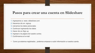 Pasos para crear una cuenta en Slideshare
1. Ingresamos a: www. slideshare.com
2. Hacemos clic en: signup
3. Llenamos los datos personales
4. Continuar ingresando los datos
5. Hacer clic en Sign up
6. Ingresar a la página de nuestro correo
7. Confirmamos el e-mail
• Como ya estamos registrados , podemos empezar a subir información a nuestra cuenta.