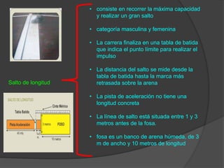 Salto de longitud
• consiste en recorrer la máxima capacidad
y realizar un gran salto
• categoría masculina y femenina
• La carrera finaliza en una tabla de batida
que indica el punto límite para realizar el
impulso
• La distancia del salto se mide desde la
tabla de batida hasta la marca más
retrasada sobre la arena
• La pista de aceleración no tiene una
longitud concreta
• La línea de salto está situada entre 1 y 3
metros antes de la fosa.
• fosa es un banco de arena húmeda, de 3
m de ancho y 10 metros de longitud
 