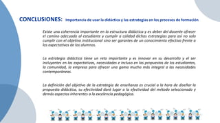 CONCLUSIONES: Importancia de usar la didáctica y las estrategias en los procesos de formación
Existe una coherencia importante en la estructura didáctica y es deber del docente ofrecer
el camino adecuado al estudiante y cumplir a calidad dichas estrategias para así no solo
cumplir con el objetivo institucional sino ser garantes de un conocimiento efectivo frente a
las expectativas de los alumnos.
La estrategia didáctica tiene un reto importante y es innovar en su desarrollo y el ser
incluyentes en las expectativas, necesidades e incluso en las propuestas de los estudiantes,
la comunidad, la empresa para ofrecer una gama mucho más integral a las necesidades
contemporáneas.
La definición del objetivo de la estrategia de enseñanza es crucial a la hora de diseñar la
propuesta didáctica, su efectividad dará lugar a la efectividad del método seleccionado y
demás aspectos inherentes a la excelencia pedagógica.
 