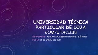 UNIVERSIDAD TÉCNICA
PARTICULAR DE LOJA
COMPUTACIÓN
ESTUDIANTE: ADRIANA MONSERRATH CORREA SÁNCHEZ
FECHA: 16 DE ENERO DEL 2017
 