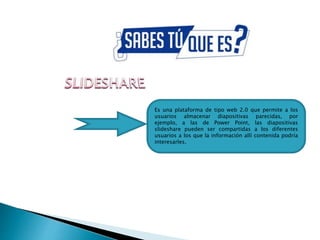 Es una plataforma de tipo web 2.0 que permite a los
usuarios almacenar diapositivas parecidas, por
ejemplo, a las de Power Point, las diapositivas
slideshare pueden ser compartidas a los diferentes
usuarios a los que la información allí contenida podría
interesarles.
 