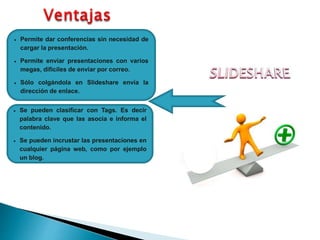  Permite dar conferencias sin necesidad de
cargar la presentación.
 Permite enviar presentaciones con varios
megas, difíciles de enviar por correo.
 Sólo colgándola en Slideshare envía la
dirección de enlace.
 Se pueden clasificar con Tags. Es decir
palabra clave que las asocia e informa el
contenido.
 Se pueden incrustar las presentaciones en
cualquier página web, como por ejemplo
un blog.
 