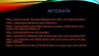 NETGRAFÍA
http://educarvirtuale-learning.blogspot.com/2012/10/slideshare.html
https://jabarragan.wordpress.com/slideshare
https://www.linkedin.com/help/slideshare/answer/54804/crear-una-
cuenta-de-slideshare?lang=es
http://conceptodefinicion.de/youtube/
http://youtube201.blogspot.com/p/para-que-nos-sirve-youtube.html
https://es.slideshare.net/FEREB/pasos-para-crear-una-cuenta-en-you-
tube-7365447
https://es.scribd.com/doc/21665679/Que-es-y-para-que-sirve-Scribd
 