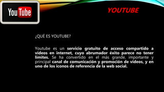 YOUTUBE
¿QUÉ ES YOUTUBE?
Youtube es un servicio gratuito de acceso compartido a
vídeos en internet, cuyo abrumador éxito parece no tener
límites. Se ha convertido en el más grande, importante y
principal canal de comunicación y promoción de videos, y en
uno de los iconos de referencia de la web social.
 