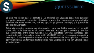 ¿QUÉ ES SCRIBD?
Es una red social que le permite a 10 millones de usuarios cada mes publicar,
compartir, construir, comentar, distribuir y encontrar documentos en múltiples
formatos de textos como: doc, pdf, txt, ppt, xls, ps (Adobe postcript) y lit (Lector de
ebooks de Microsoft)
Estos documentos pueden ser descargados para ser leídos cuando no se esté
conectado a la Internet o discutidos con sus autores para debatir y ampliar
sus contenidos, entre otras funcione. Es una biblioteca universal generada por
usuarios de todo el mundo al mejor estilo YOUTUBE pero con textos para compartir y
descargar. Scribd Le permite almacenar sus documentos de forma pública o privada
convirtiéndolos a un formato digital que los hace visibles en la red con utilidad social
y colaborativa.
 