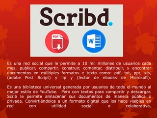 Es una red social que le permite a 10 mil millones de usuarios cada
mes, publicar, compartir, construir, comentar, distribuir, y encontrar
documentos en múltiples formatos e texto como: pdf, txt, ppt, xls,
(adobe Post Script) y lip y (lector de ebooks de Microsoft).
Es una biblioteca universal generada por usuarios de todo el mundo al
mejor estilo de YouTube. Pero con textos para compartir y descargar.
Scrib le permite almacenar sus documentos de manera pública o
privada. Convirtiéndolos a un formato digital que los hace visibles en
red con utilidad social o colaborativa.
 