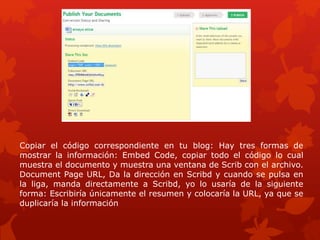 Copiar el código correspondiente en tu blog: Hay tres formas de
mostrar la información: Embed Code, copiar todo el código lo cual
muestra el documento y muestra una ventana de Scrib con el archivo.
Document Page URL, Da la dirección en Scribd y cuando se pulsa en
la liga, manda directamente a Scribd, yo lo usaría de la siguiente
forma: Escribiría únicamente el resumen y colocaría la URL, ya que se
duplicaría la información
 