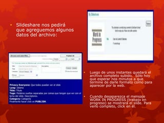  Slideshare nos pedirá
que agreguemos algunos
datos del archivo:
 Luego de unos instantes quedará el
archivo completo subido. Sólo hoy
que esperar nos minutos a que
termine de darle formato como para
aparecer por la web.
 Cuando desaparezca el mensaje
WORK IN PROGRESS (trabajo en
progreso) se mostrará el slide. Para
verlo completo, click en él.
 