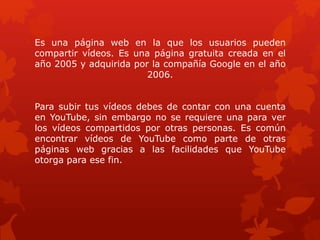 Es una página web en la que los usuarios pueden
compartir vídeos. Es una página gratuita creada en el
año 2005 y adquirida por la compañía Google en el año
2006.
Para subir tus vídeos debes de contar con una cuenta
en YouTube, sin embargo no se requiere una para ver
los vídeos compartidos por otras personas. Es común
encontrar vídeos de YouTube como parte de otras
páginas web gracias a las facilidades que YouTube
otorga para ese fin.
 