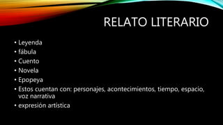 RELATO LITERARIO
• Leyenda
• fábula
• Cuento
• Novela
• Epopeya
• Estos cuentan con: personajes, acontecimientos, tiempo, espacio,
voz narrativa
• expresión artística
 
