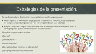 Estrategias de la presentación.
Se puede estructurar de diferentes maneras la información proporcionada:
 Árbol: organiza la información en grupos con características comunes, luego se explican
los componentes más importantes y los subcomponentes en cada apartado
 Pregunta – repuesta: organizamos el material de manera que vaya respondiendo a una o
varias preguntas que se plantean al inicio o sucesivamente
Ejemplo (computadoras portátiles):
¿Qué es?
¿Cómo funciona?
¿Cuánto cuestan?
¿Qué aplicabilidad tienen en el laboratorio?
¿Qué programas son mas adecuados?
 