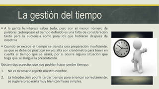 La gestión del tiempo
 A la gente le interesa saber todo, pero con el menor número de
palabras. Sobrepasar el tiempo definido es una falta de consideración
tanto para la audiencia como para los que hablaran después de
nosotros
 Cuando se excede el tiempo se denota una preparación insuficiente,
ya que se debe de practicar en voz alta con cronómetro para tener en
cuenta el tiempo que se usará, por si ocurre alguna situación que
haga que se alargue la presentación.
Existen dos aspectos que nos podrían hacer perder tiempo:
1. No es necesario repetir nuestro nombre.
2. La introducción podría tardar tiempo para arrancar correctamente,
se sugiere prepararla muy bien con frases simples.
 