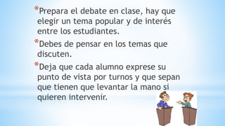 *Prepara el debate en clase, hay que
elegir un tema popular y de interés
entre los estudiantes.
*Debes de pensar en los temas que
discuten.
*Deja que cada alumno exprese su
punto de vista por turnos y que sepan
que tienen que levantar la mano si
quieren intervenir.
 