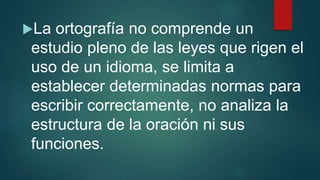 La ortografía no comprende un
estudio pleno de las leyes que rigen el
uso de un idioma, se limita a
establecer determinadas normas para
escribir correctamente, no analiza la
estructura de la oración ni sus
funciones.
 