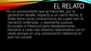 EL RELATO.
•Es un conocimiento que se transmite, por lo
general en detalle, respecto a un cierto hecho. El
relato tiene varias características las cuales son: la
narración ordenada, y representa sucesos
ficcionales e históricos pero detalladamente.
Nosotros a cada rato estamos relacionados con el
relato porque en una conversación relatamos lo
que nos sucede.
 