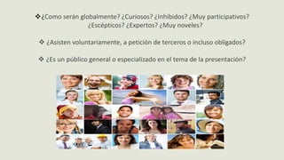 ¿Como serán globalmente? ¿Curiosos? ¿Inhibidos? ¿Muy participativos?
¿Escépticos? ¿Expertos? ¿Muy noveles?
 ¿Asisten voluntariamente, a petición de terceros o incluso obligados?
 ¿Es un público general o especializado en el tema de la presentación?
 