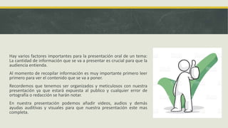 Hay varios factores importantes para la presentación oral de un tema:
La cantidad de información que se va a presentar es crucial para que la
audiencia entienda.
Al momento de recopilar información es muy importante primero leer
primero para ver el contenido que se va a poner.
Recordemos que tenemos ser organizados y meticulosos con nuestra
presentación ya que estará expuesta al publico y cualquier error de
ortografía o redacción se harán notar.
En nuestra presentación podemos añadir videos, audios y demás
ayudas auditivas y visuales para que nuestra presentación este mas
completa.
 