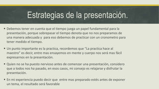 Estrategias de la presentación.
 Debemos tener en cuenta que el tiempo juega un papel fundamental para la
presentación, porque sobrepasar el tiempo denota que no nos preparamos de
una manera adecuada y para eso debemos de practicar con un cronometro para
tener medido el tiempo.
 Un punto importante es la practica, recordemos que “La practica hace al
maestro” es decir, entre mas ensayemos en mente y cuerpo nos será mas fácil
expresarnos en la presentación.
 Quien no se ha puesto nervioso antes de comenzar una presentación, considero
que a todos nos ha pasado, en esos casos, mi consejo es relajarse y disfrutar la
presentación.
 En mi experiencia puedo decir que entre mas preparado estés antes de exponer
un tema, el resultado será favorable
 