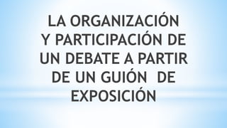 LA ORGANIZACIÓN
Y PARTICIPACIÓN DE
UN DEBATE A PARTIR
DE UN GUIÓN DE
EXPOSICIÓN
 