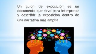 Un guion de exposición es un
documento que sirve para interpretar
y describir la exposición dentro de
una narrativa más amplia.
 