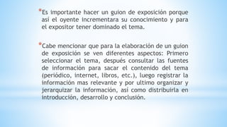 *Es importante hacer un guion de exposición porque
así el oyente incrementara su conocimiento y para
el expositor tener dominado el tema.
*Cabe mencionar que para la elaboración de un guion
de exposición se ven diferentes aspectos: Primero
seleccionar el tema, después consultar las fuentes
de información para sacar el contenido del tema
(periódico, internet, libros, etc.), luego registrar la
información mas relevante y por ultimo organizar y
jerarquizar la información, así como distribuirla en
introducción, desarrollo y conclusión.
 