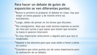 Para hacer un debate de guion de
exposición se ven diferentes puntos:
*Bueno lo primero es preparar el debate en clase, hay que
elegir un tema popular y de interés entre los
estudiantes.
*Luego, debes de pensar en los temas que discuten.
*Por consiguiente, deja que cada alumno exprese su punto
de vista por turnos y que sepan que tienen que levantar
la mano si quieren intervenir.
*Es muy importante seleccionar a alguien para que sea el
moderador.
*Separar a los alumnos para que unos estén a favor y otros
en contra.
*Considero que estos puntos son de suma importancia para
la realización de un debate.
 