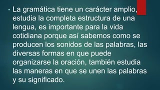 • La gramática tiene un carácter amplio,
estudia la completa estructura de una
lengua, es importante para la vida
cotidiana porque así sabemos como se
producen los sonidos de las palabras, las
diversas formas en que puede
organizarse la oración, también estudia
las maneras en que se unen las palabras
y su significado.
 