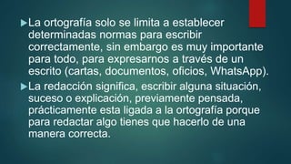 La ortografía solo se limita a establecer
determinadas normas para escribir
correctamente, sin embargo es muy importante
para todo, para expresarnos a través de un
escrito (cartas, documentos, oficios, WhatsApp).
La redacción significa, escribir alguna situación,
suceso o explicación, previamente pensada,
prácticamente esta ligada a la ortografía porque
para redactar algo tienes que hacerlo de una
manera correcta.
 