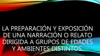 LA PREPARACIÓN Y EXPOSICIÓN
DE UNA NARRACIÓN O RELATO
DIRIGIDA A GRUPOS DE EDADES
Y AMBIENTES DISTINTOS.
 