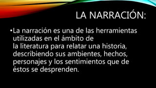 LA NARRACIÓN:
•La narración es una de las herramientas
utilizadas en el ámbito de
la literatura para relatar una historia,
describiendo sus ambientes, hechos,
personajes y los sentimientos que de
éstos se desprenden.
 