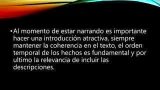 •Al momento de estar narrando es importante
hacer una introducción atractiva, siempre
mantener la coherencia en el texto, el orden
temporal de los hechos es fundamental y por
ultimo la relevancia de incluir las
descripciones.
 