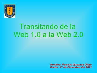 Transitando de la  Web 1.0 a la Web 2.0 Nombre: Patricio Quezada Olate Fecha: 17 de Diciembre del 2011 
