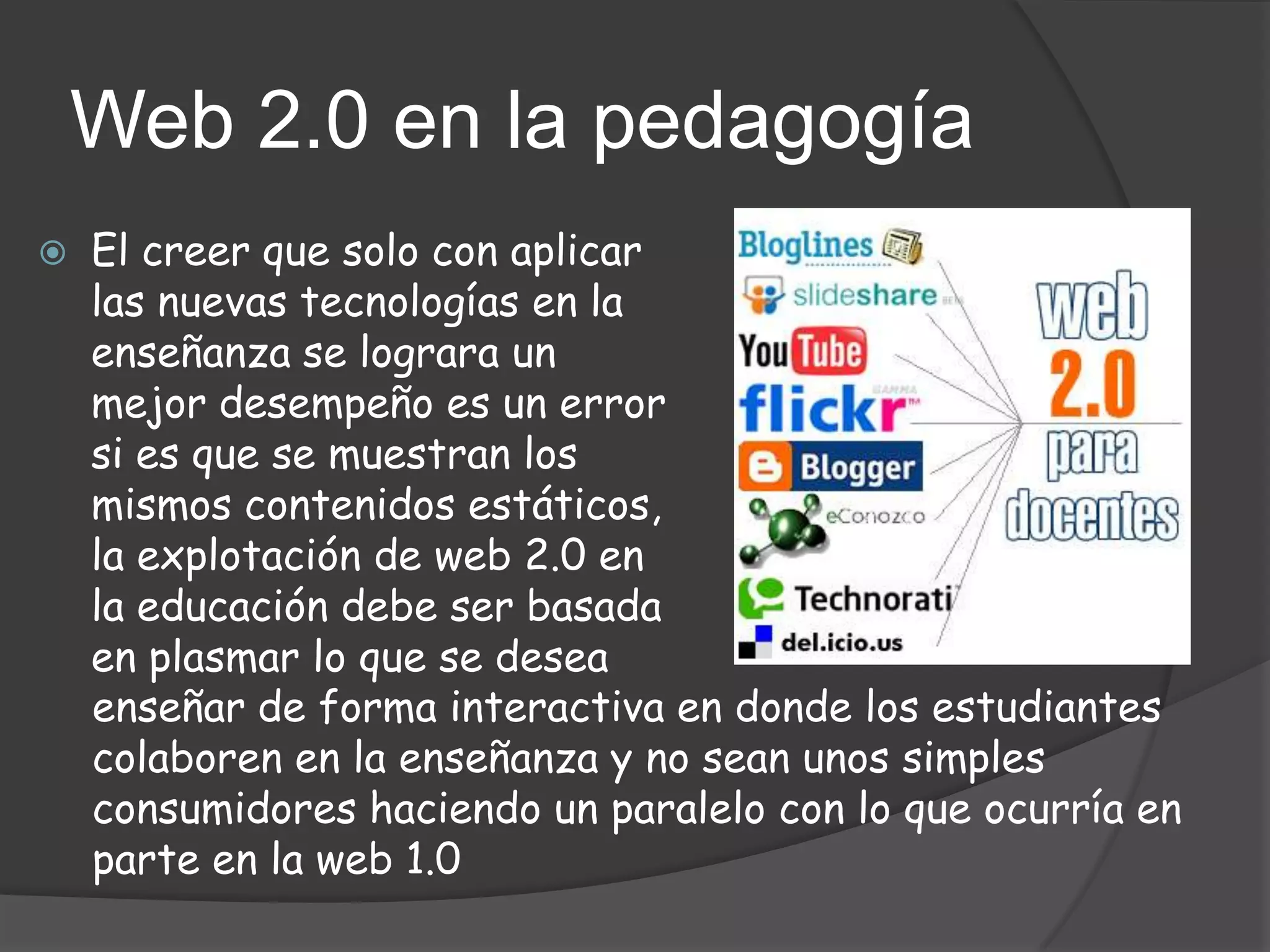 Web 2.0 en la pedagogía
   El creer que solo con aplicar
    las nuevas tecnologías en la
    enseñanza se lograra un
    mejor desempeño es un error
    si es que se muestran los
    mismos contenidos estáticos,
    la explotación de web 2.0 en
    la educación debe ser basada
    en plasmar lo que se desea
    enseñar de forma interactiva en donde los estudiantes
    colaboren en la enseñanza y no sean unos simples
    consumidores haciendo un paralelo con lo que ocurría en
    parte en la web 1.0
 