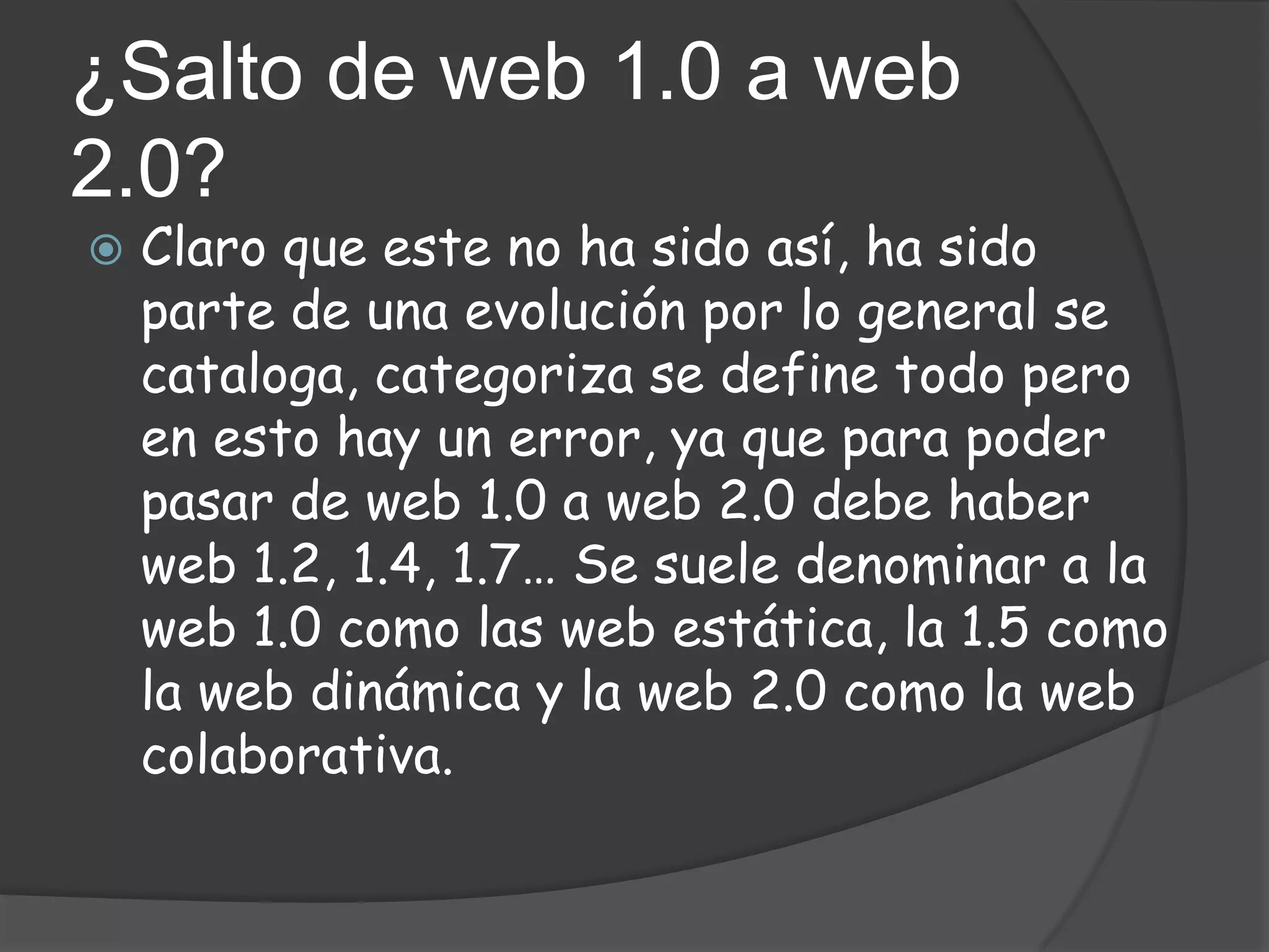 ¿Salto de web 1.0 a web
2.0?
   Claro que este no ha sido así, ha sido
    parte de una evolución por lo general se
    cataloga, categoriza se define todo pero
    en esto hay un error, ya que para poder
    pasar de web 1.0 a web 2.0 debe haber
    web 1.2, 1.4, 1.7… Se suele denominar a la
    web 1.0 como las web estática, la 1.5 como
    la web dinámica y la web 2.0 como la web
    colaborativa.
 