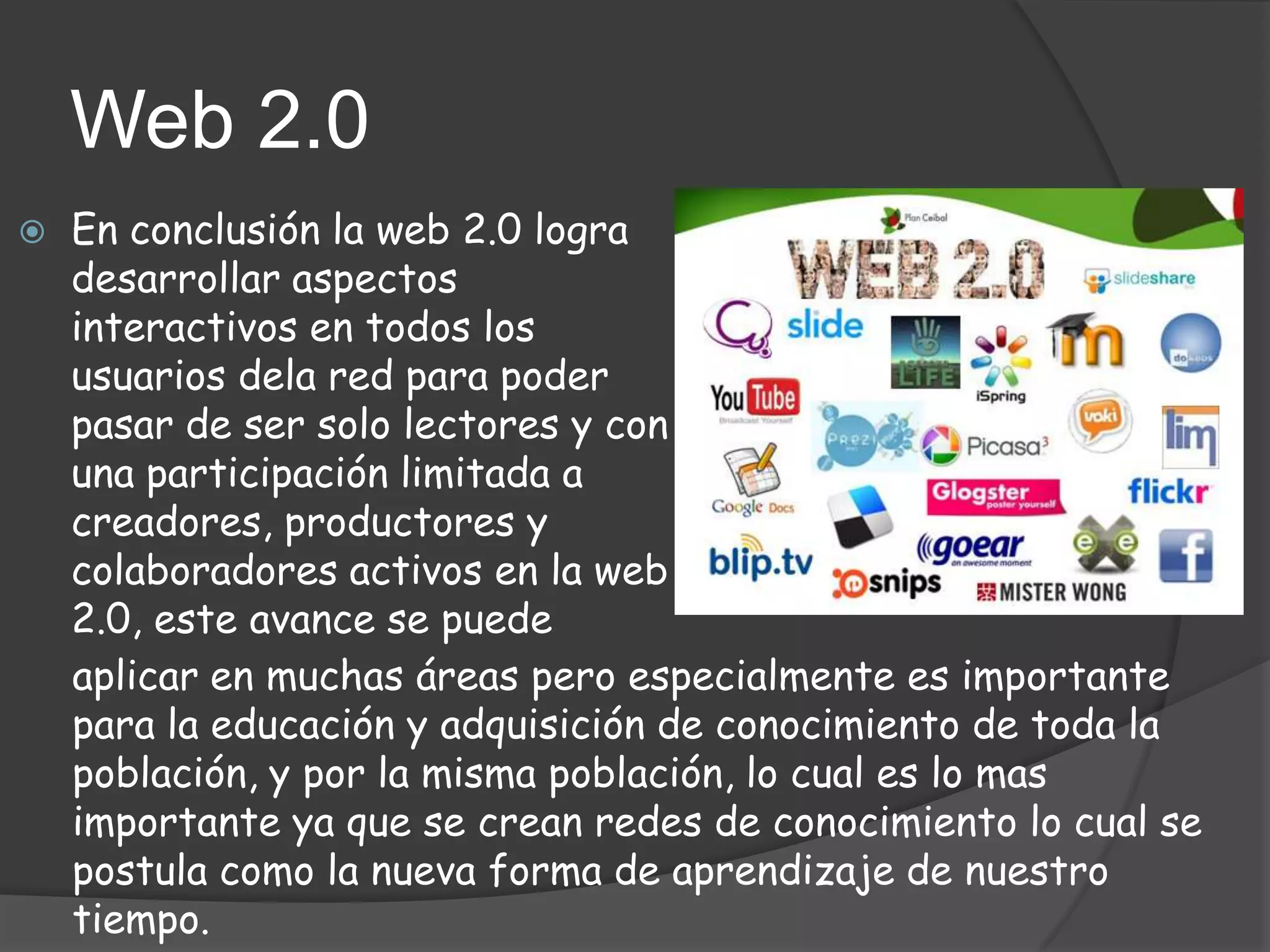 Web 2.0
   En conclusión la web 2.0 logra
    desarrollar aspectos
    interactivos en todos los
    usuarios dela red para poder
    pasar de ser solo lectores y con
    una participación limitada a
    creadores, productores y
    colaboradores activos en la web
    2.0, este avance se puede
    aplicar en muchas áreas pero especialmente es importante
    para la educación y adquisición de conocimiento de toda la
    población, y por la misma población, lo cual es lo mas
    importante ya que se crean redes de conocimiento lo cual se
    postula como la nueva forma de aprendizaje de nuestro
    tiempo.
 