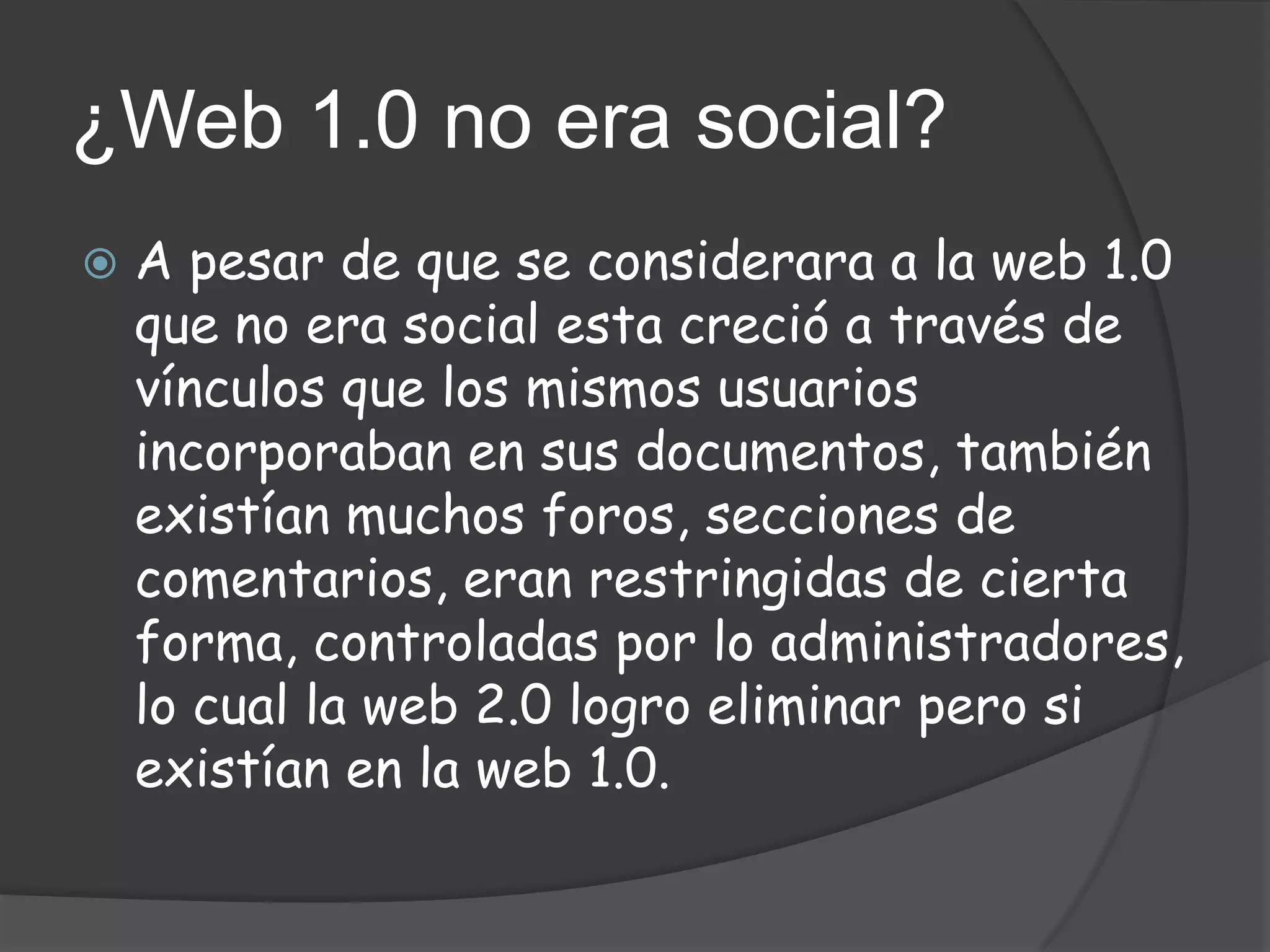 ¿Web 1.0 no era social?
   A pesar de que se considerara a la web 1.0
    que no era social esta creció a través de
    vínculos que los mismos usuarios
    incorporaban en sus documentos, también
    existían muchos foros, secciones de
    comentarios, eran restringidas de cierta
    forma, controladas por lo administradores,
    lo cual la web 2.0 logro eliminar pero si
    existían en la web 1.0.
 