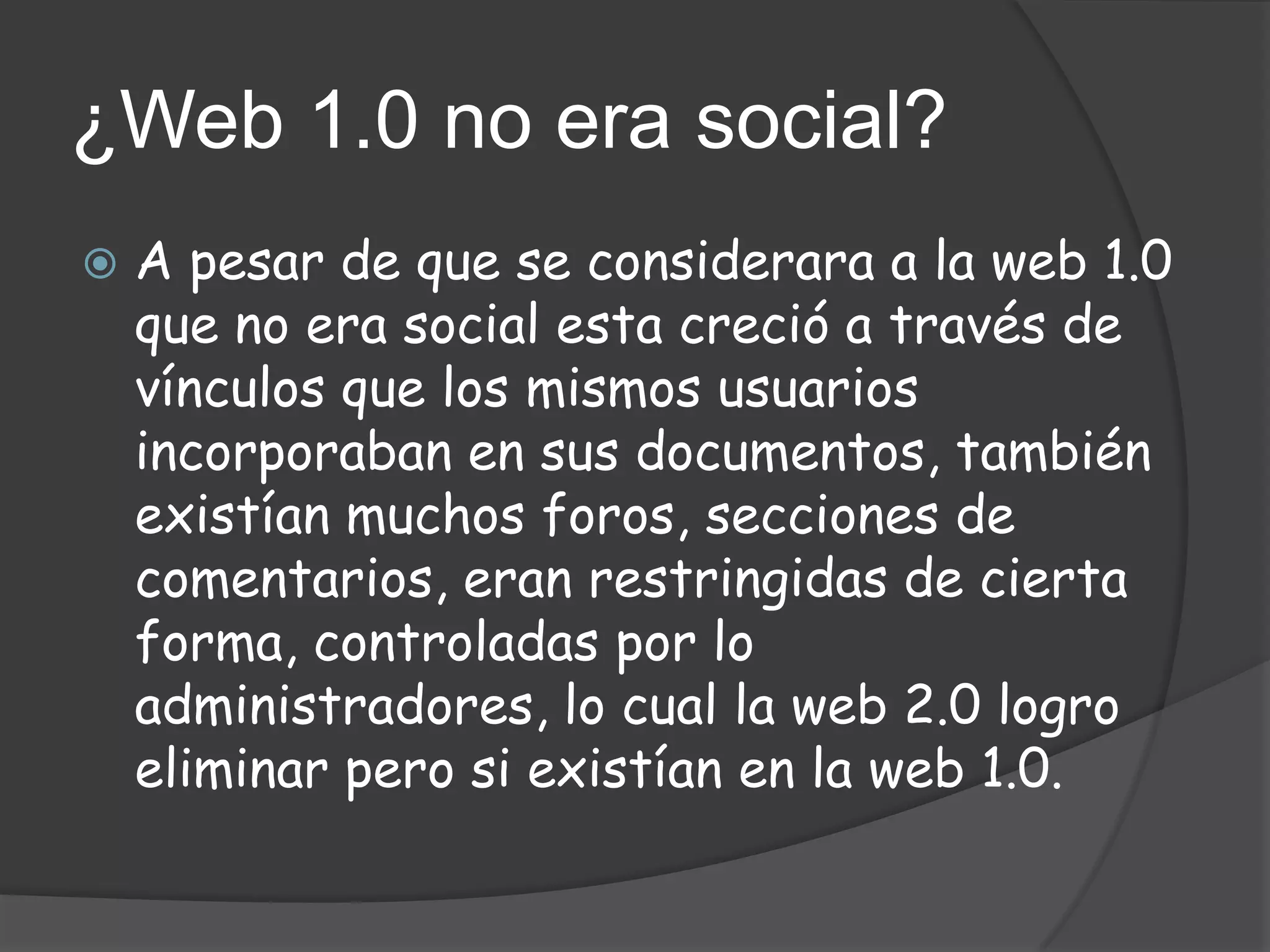 ¿Web 1.0 no era social?
   A pesar de que se considerara a la web 1.0
    que no era social esta creció a través de
    vínculos que los mismos usuarios
    incorporaban en sus documentos, también
    existían muchos foros, secciones de
    comentarios, eran restringidas de cierta
    forma, controladas por lo
    administradores, lo cual la web 2.0 logro
    eliminar pero si existían en la web 1.0.
 