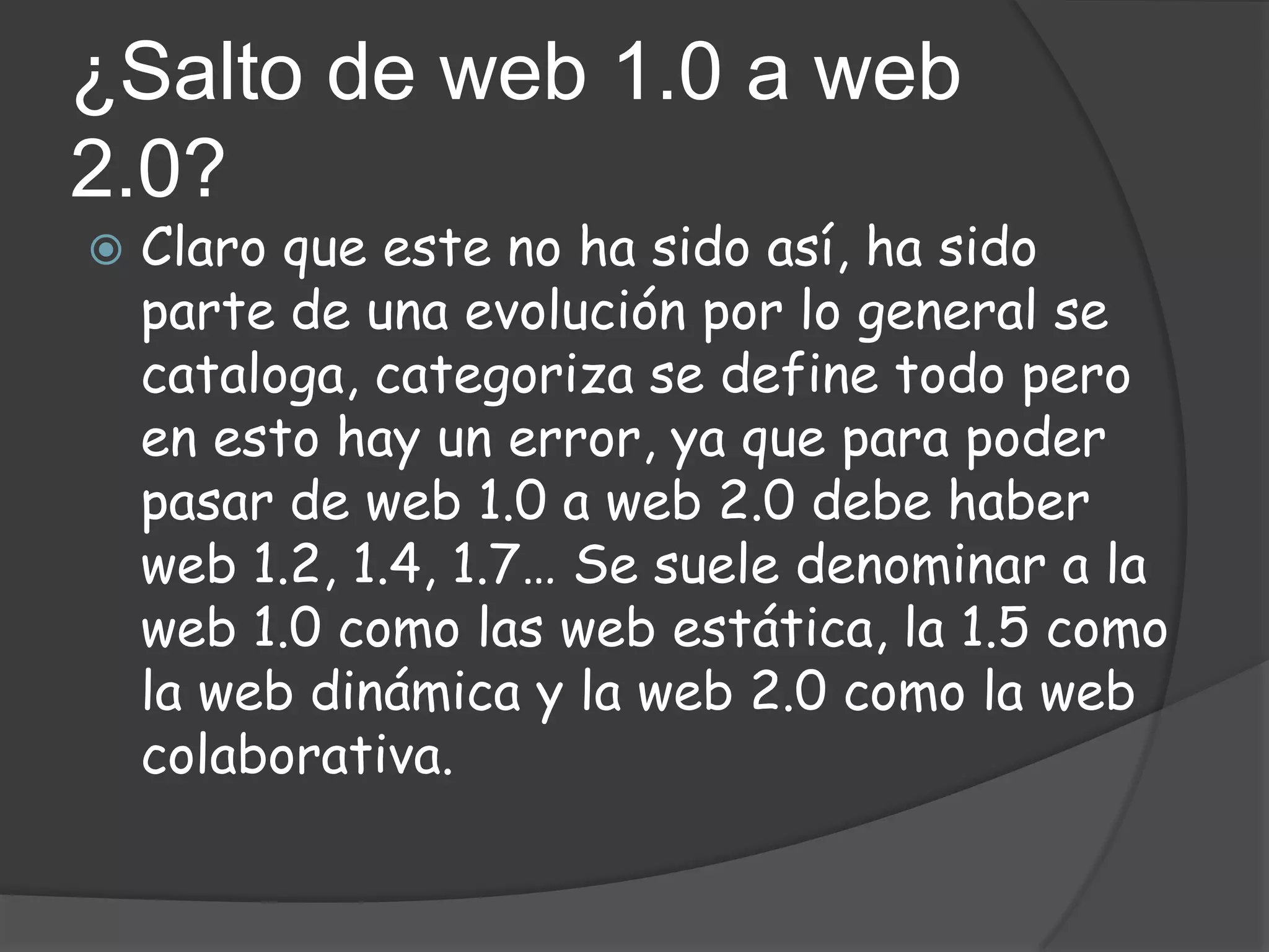 ¿Salto de web 1.0 a web
2.0?
   Claro que este no ha sido así, ha sido
    parte de una evolución por lo general se
    cataloga, categoriza se define todo pero
    en esto hay un error, ya que para poder
    pasar de web 1.0 a web 2.0 debe haber
    web 1.2, 1.4, 1.7… Se suele denominar a la
    web 1.0 como las web estática, la 1.5 como
    la web dinámica y la web 2.0 como la web
    colaborativa.
 